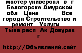 мастер универсал  в  г.Белогорске Амурской обл › Цена ­ 3 000 - Все города Строительство и ремонт » Услуги   . Тыва респ.,Ак-Довурак г.